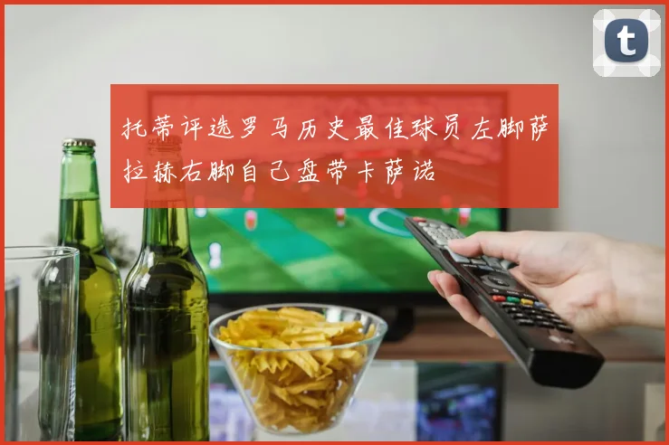 托蒂评选罗马历史最佳球员左脚萨拉赫右脚自己盘带卡萨诺