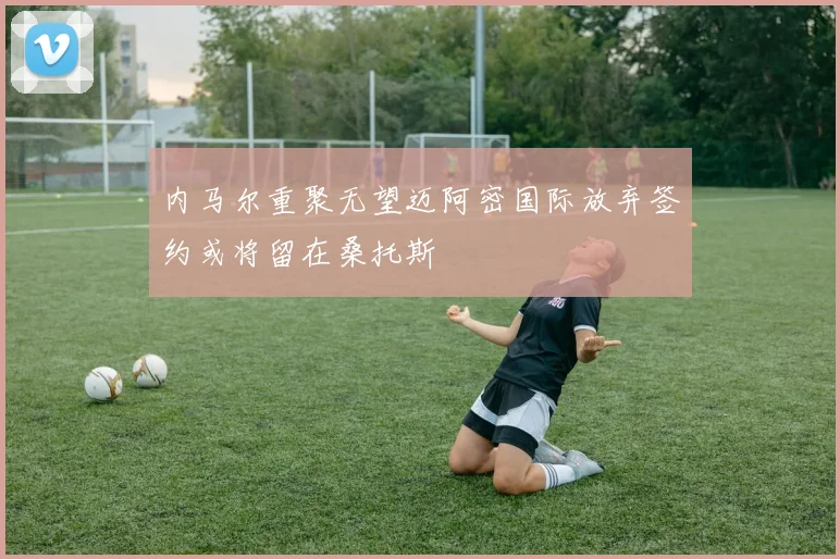 内马尔重聚无望迈阿密国际放弃签约或将留在桑托斯