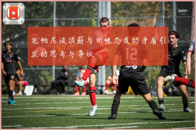 孔帕尼谈顶薪与训练态度的矛盾引发的思考与争议