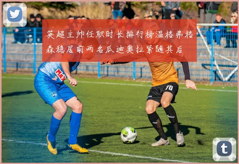 英超主帅任职时长排行榜温格弗格森稳居前两名瓜迪奥拉紧随其后