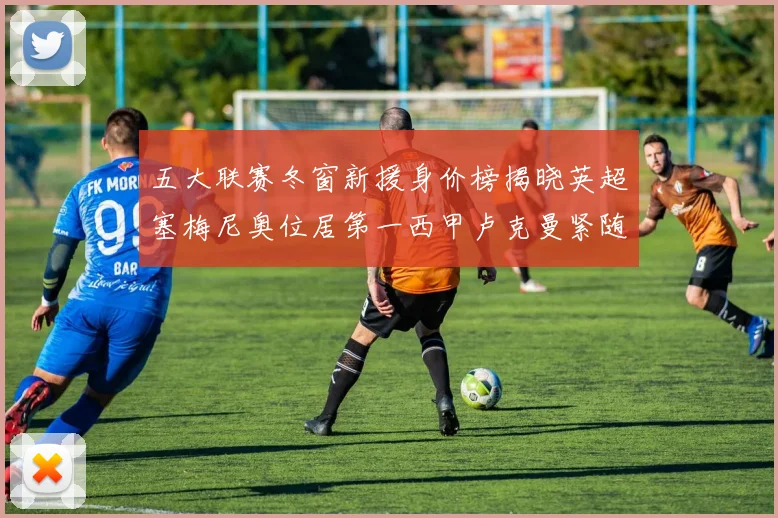 五大联赛冬窗新援身价榜揭晓英超塞梅尼奥位居第一西甲卢克曼紧随其后