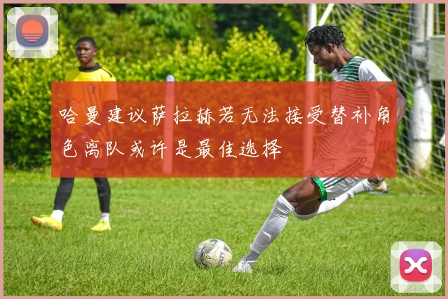 哈曼建议萨拉赫若无法接受替补角色离队或许是最佳选择