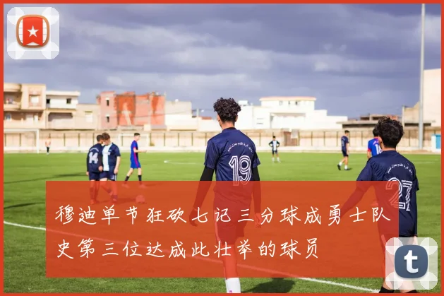 穆迪单节狂砍七记三分球成勇士队史第三位达成此壮举的球员