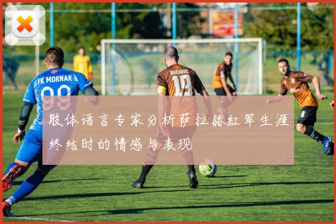 肢体语言专家分析萨拉赫红军生涯终结时的情感与表现