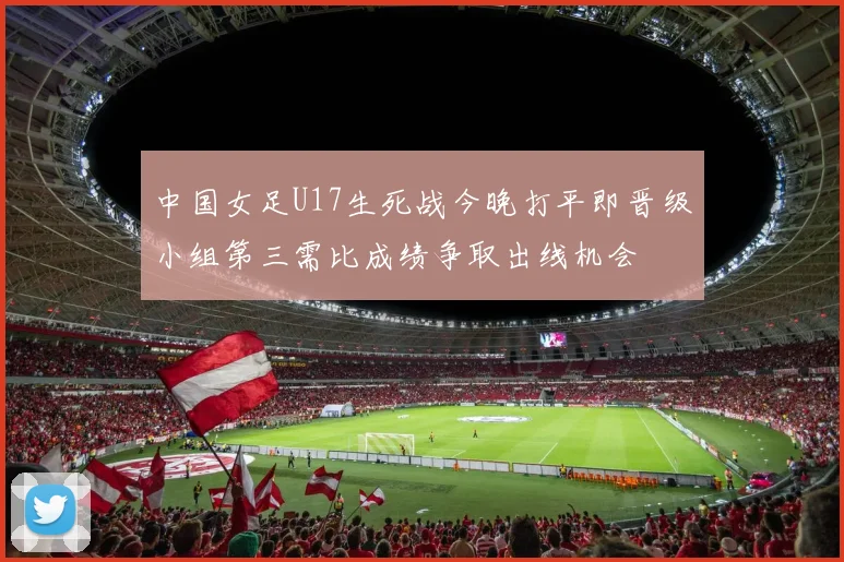 中国女足U17生死战今晚打平即晋级小组第三需比成绩争取出线机会