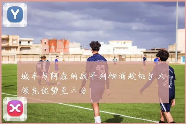 城车与阿森纳战平利物浦趁机扩大领先优势至六分