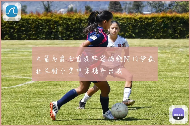 火箭与爵士首发阵容揭晓阿门伊森杜兰特小贾申京携手出战