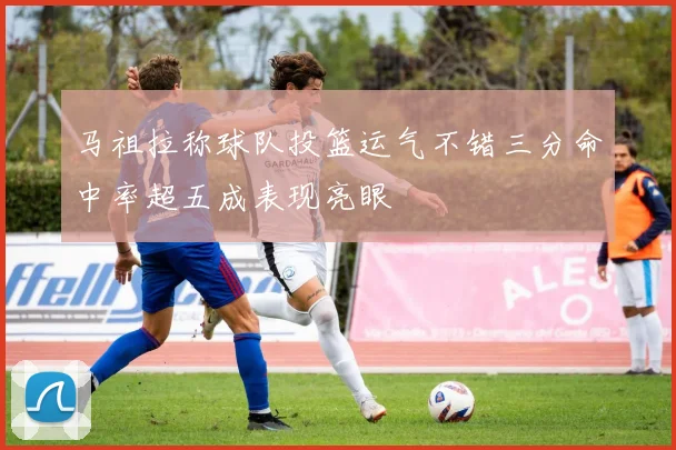 马祖拉称球队投篮运气不错三分命中率超五成表现亮眼