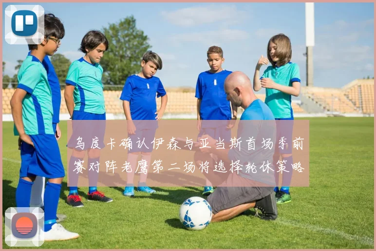 乌度卡确认伊森与亚当斯首场季前赛对阵老鹰第二场将选择轮休策略