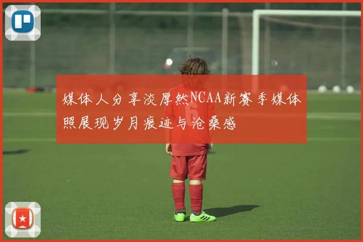 媒体人分享淡厚然NCAA新赛季媒体照展现岁月痕迹与沧桑感