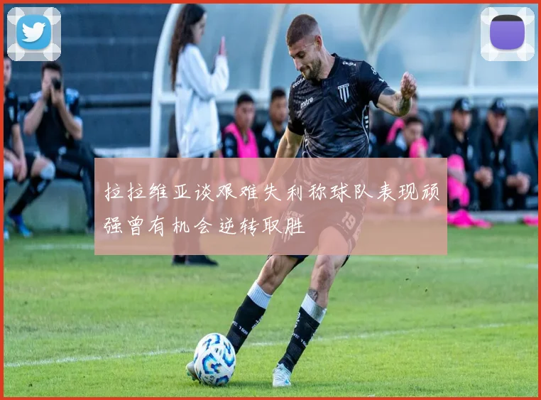 拉拉维亚谈艰难失利称球队表现顽强曾有机会逆转取胜