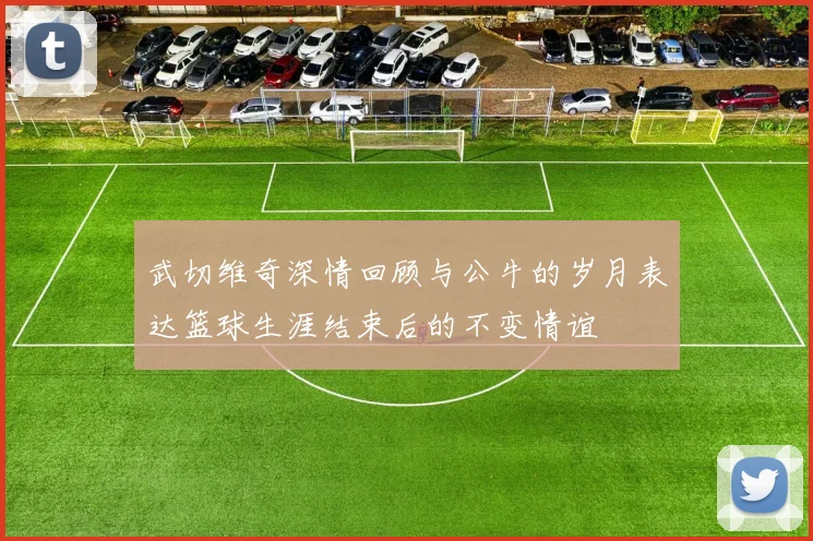 武切维奇深情回顾与公牛的岁月表达篮球生涯结束后的不变情谊