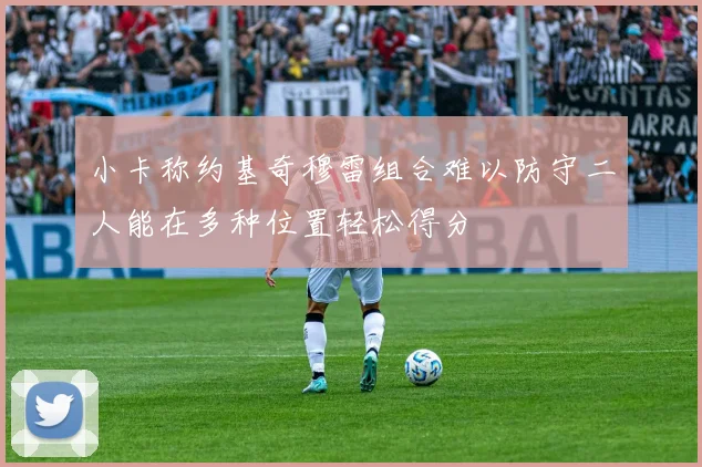 小卡称约基奇穆雷组合难以防守二人能在多种位置轻松得分
