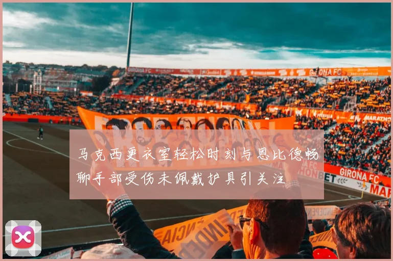 马克西更衣室轻松时刻与恩比德畅聊手部受伤未佩戴护具引关注