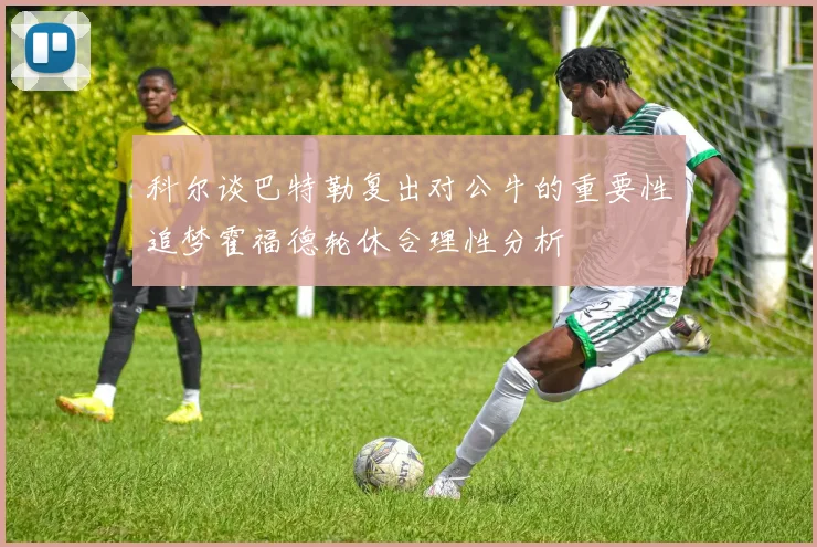 科尔谈巴特勒复出对公牛的重要性追梦霍福德轮休合理性分析