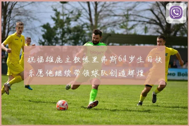 祝福雄鹿主教练里弗斯64岁生日快乐愿他继续带领球队创造辉煌