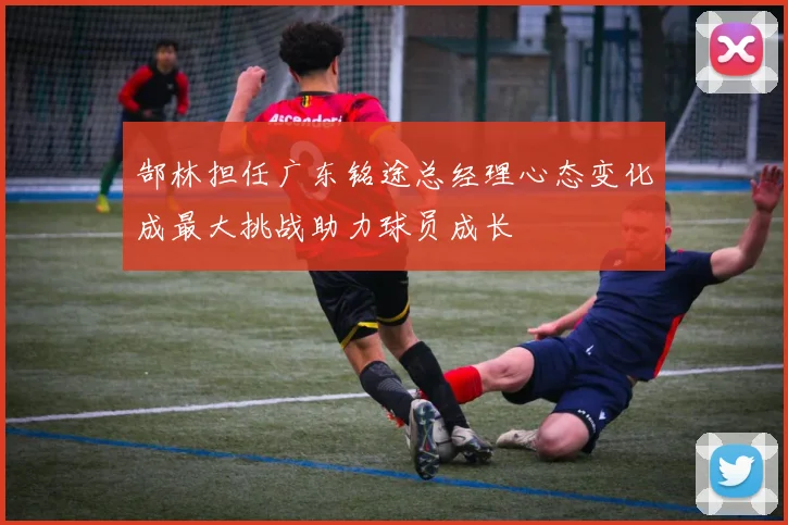 郜林担任广东铭途总经理心态变化成最大挑战助力球员成长