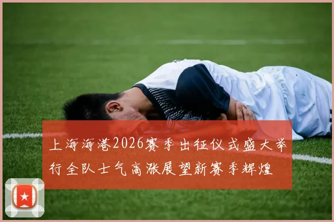 上海海港2026赛季出征仪式盛大举行全队士气高涨展望新赛季辉煌