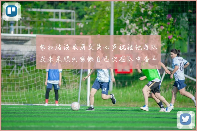 弗拉格谈浓眉交易心声祝福他与队友未来顺利感慨自己仍在队中奋斗