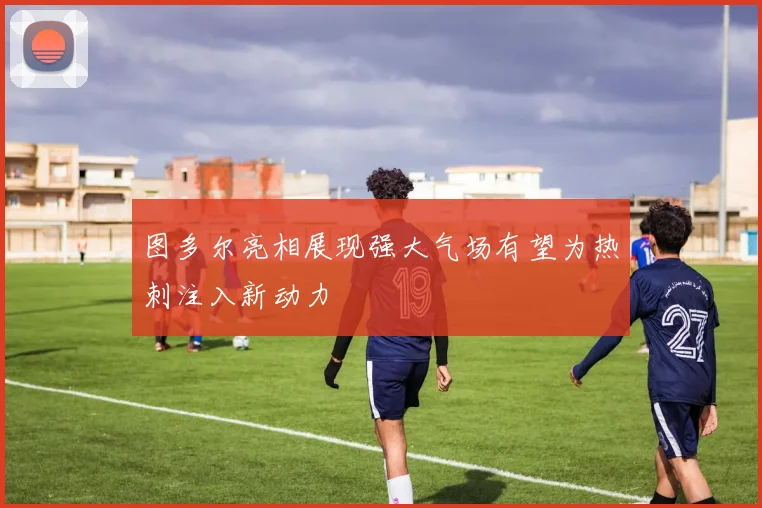 图多尔亮相展现强大气场有望为热刺注入新动力