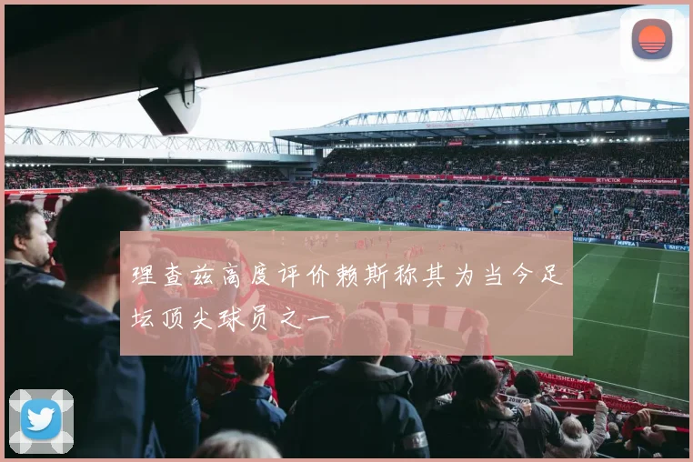 理查兹高度评价赖斯称其为当今足坛顶尖球员之一