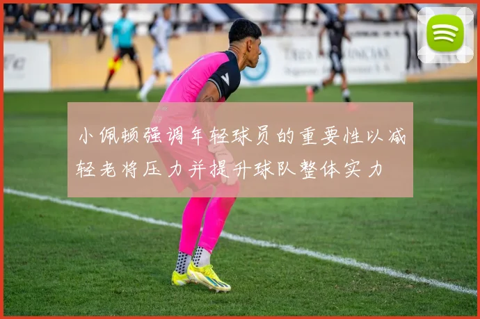 小佩顿强调年轻球员的重要性以减轻老将压力并提升球队整体实力