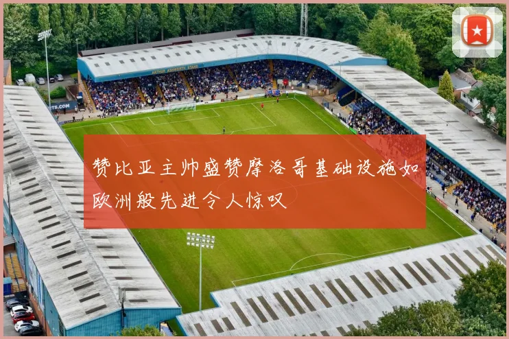 赞比亚主帅盛赞摩洛哥基础设施如欧洲般先进令人惊叹