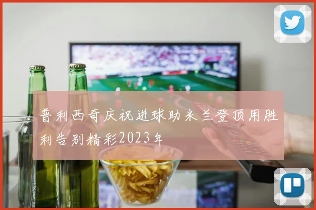 普利西奇庆祝进球助米兰登顶用胜利告别精彩2023年