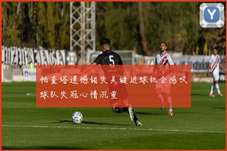 帕奎塔遗憾错失关键进球机会感叹球队失冠心情沉重