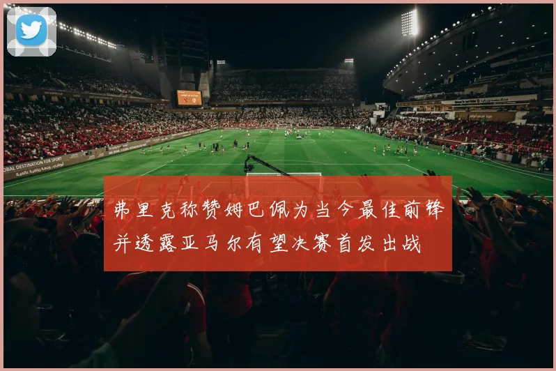 弗里克称赞姆巴佩为当今最佳前锋并透露亚马尔有望决赛首发出战