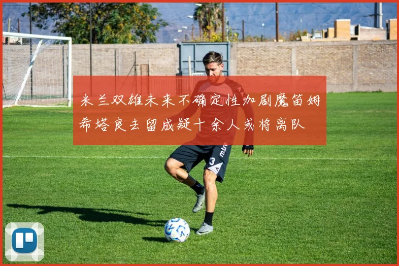 米兰双雄未来不确定性加剧魔笛姆希塔良去留成疑十余人或将离队