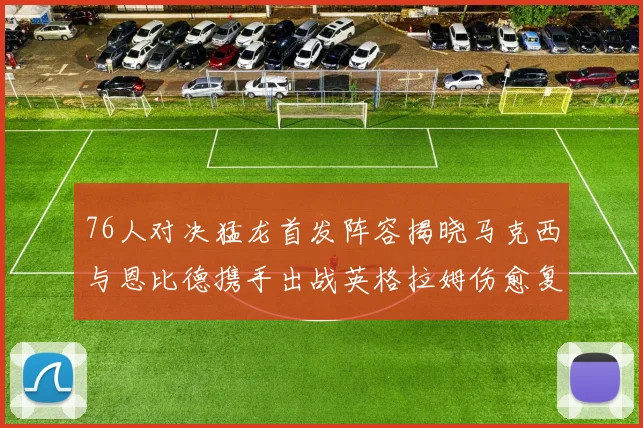 76人对决猛龙首发阵容揭晓马克西与恩比德携手出战英格拉姆伤愈复出助阵