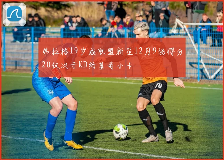 弗拉格19岁成联盟新星12月9场得分20仅次于KD约基奇小卡