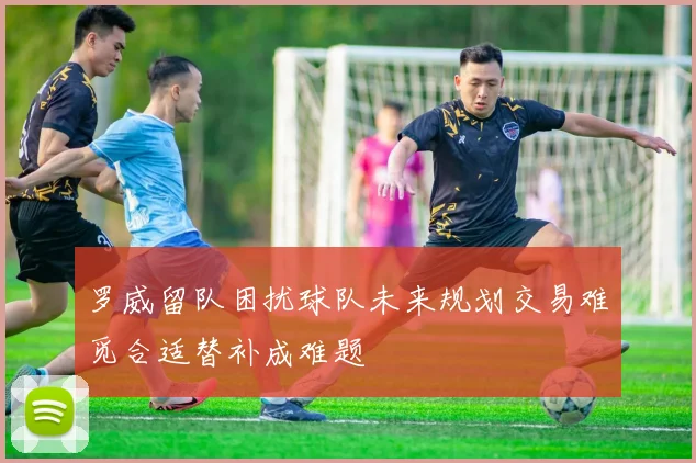 罗威留队困扰球队未来规划交易难觅合适替补成难题