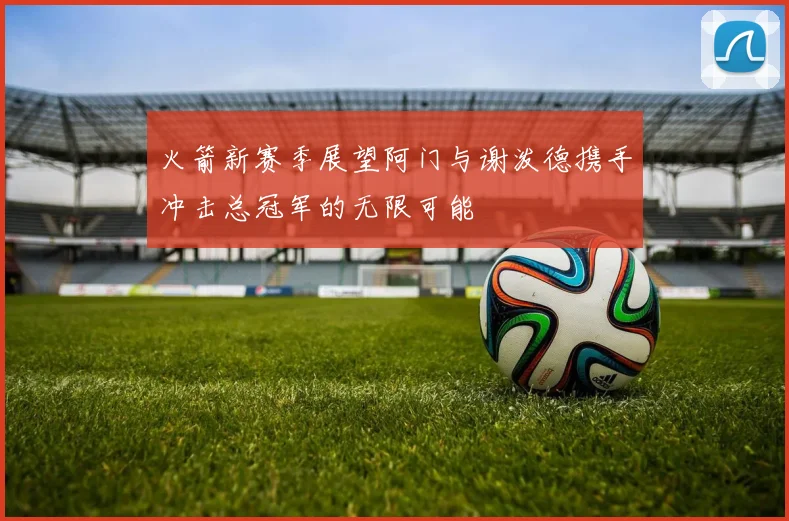 火箭新赛季展望阿门与谢泼德携手冲击总冠军的无限可能