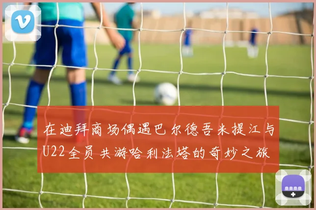 在迪拜商场偶遇巴尔德吾米提江与U22全员共游哈利法塔的奇妙之旅