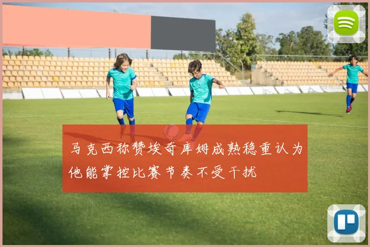 马克西称赞埃奇库姆成熟稳重认为他能掌控比赛节奏不受干扰