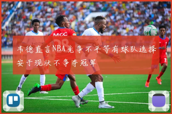 韦德直言NBA竞争不平等有球队选择安于现状不争夺冠军