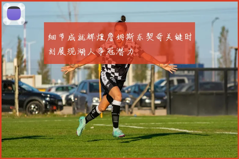 细节成就辉煌詹姆斯东契奇关键时刻展现湖人争冠潜力