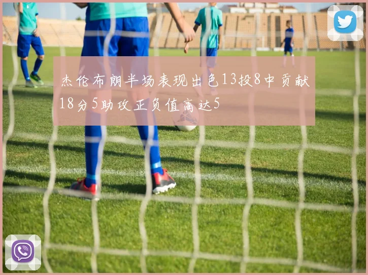 杰伦布朗半场表现出色13投8中贡献18分5助攻正负值高达5