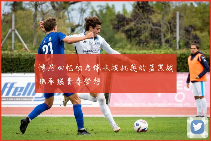 博尼回忆初恋球衣埃托奥的蓝黑战袍承载青春梦想