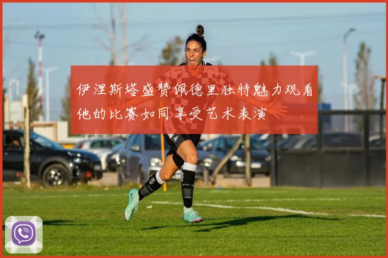 伊涅斯塔盛赞佩德里独特魅力观看他的比赛如同享受艺术表演