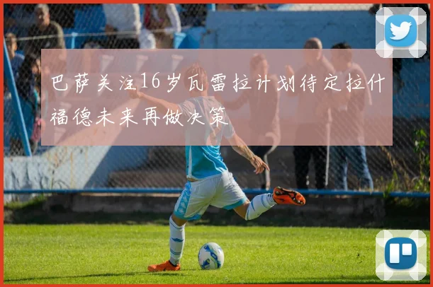 巴萨关注16岁瓦雷拉计划待定拉什福德未来再做决策