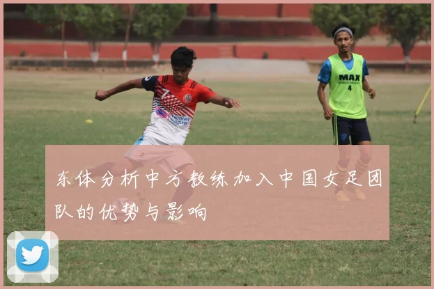东体分析中方教练加入中国女足团队的优势与影响